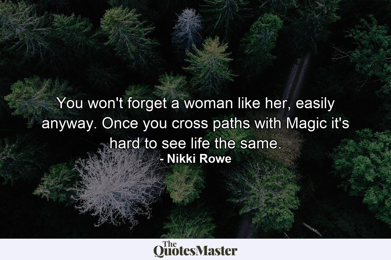 You won't forget a woman like her, easily anyway. Once you cross paths with Magic it's hard to see life the same. - Quote by Nikki Rowe