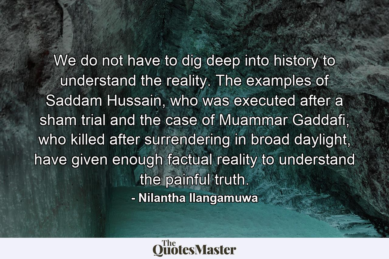 We do not have to dig deep into history to understand the reality. The examples of Saddam Hussain, who was executed after a sham trial and the case of Muammar Gaddafi, who killed after surrendering in broad daylight, have given enough factual reality to understand the painful truth. - Quote by Nilantha Ilangamuwa