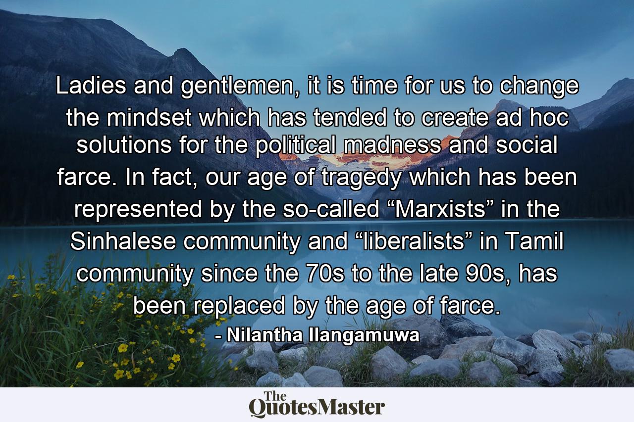 Ladies and gentlemen, it is time for us to change the mindset which has tended to create ad hoc solutions for the political madness and social farce. In fact, our age of tragedy which has been represented by the so-called “Marxists” in the Sinhalese community and “liberalists” in Tamil community since the 70s to the late 90s, has been replaced by the age of farce. - Quote by Nilantha Ilangamuwa