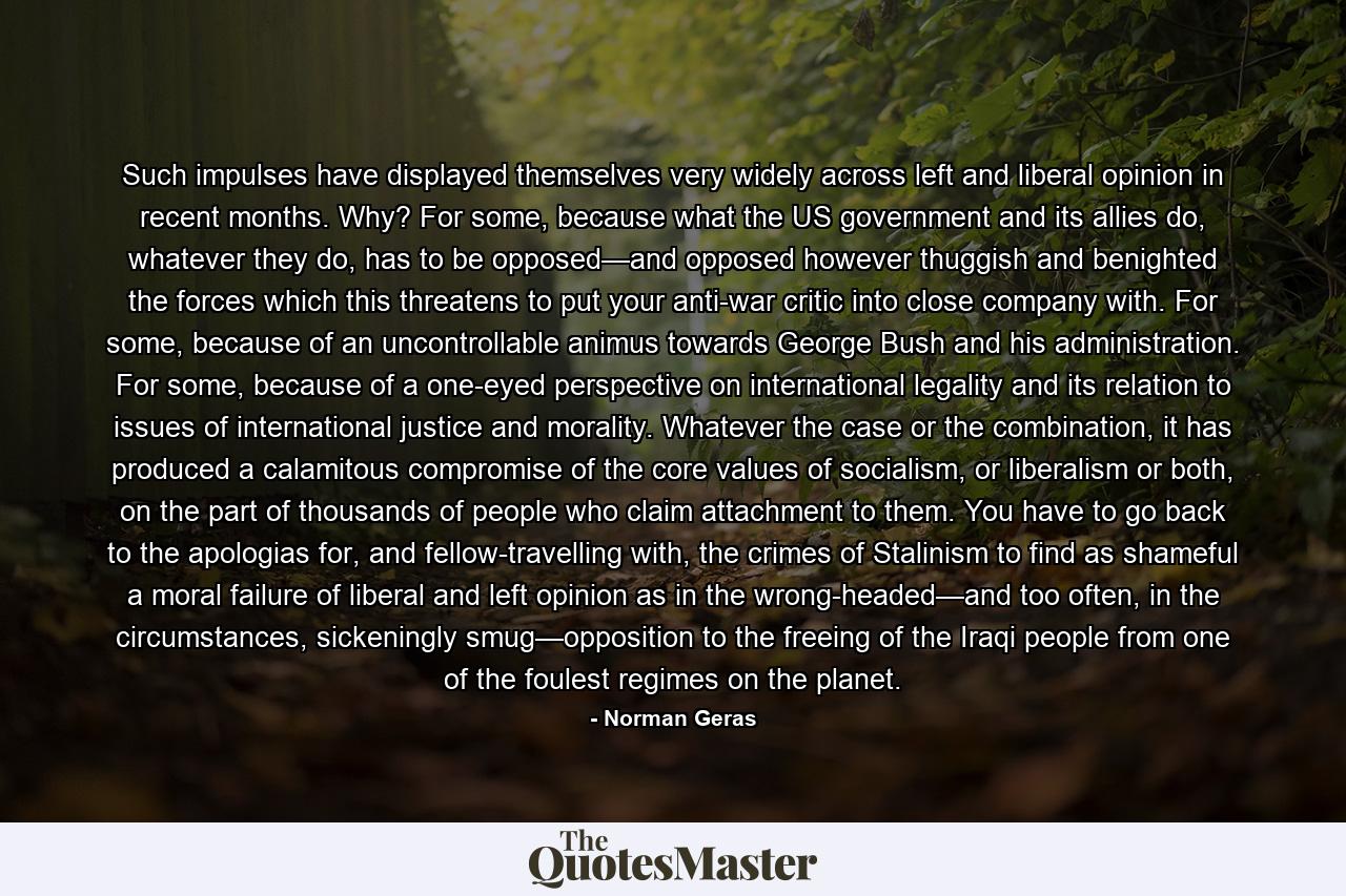 Such impulses have displayed themselves very widely across left and liberal opinion in recent months. Why? For some, because what the US government and its allies do, whatever they do, has to be opposed—and opposed however thuggish and benighted the forces which this threatens to put your anti-war critic into close company with. For some, because of an uncontrollable animus towards George Bush and his administration. For some, because of a one-eyed perspective on international legality and its relation to issues of international justice and morality. Whatever the case or the combination, it has produced a calamitous compromise of the core values of socialism, or liberalism or both, on the part of thousands of people who claim attachment to them. You have to go back to the apologias for, and fellow-travelling with, the crimes of Stalinism to find as shameful a moral failure of liberal and left opinion as in the wrong-headed—and too often, in the circumstances, sickeningly smug—opposition to the freeing of the Iraqi people from one of the foulest regimes on the planet. - Quote by Norman Geras