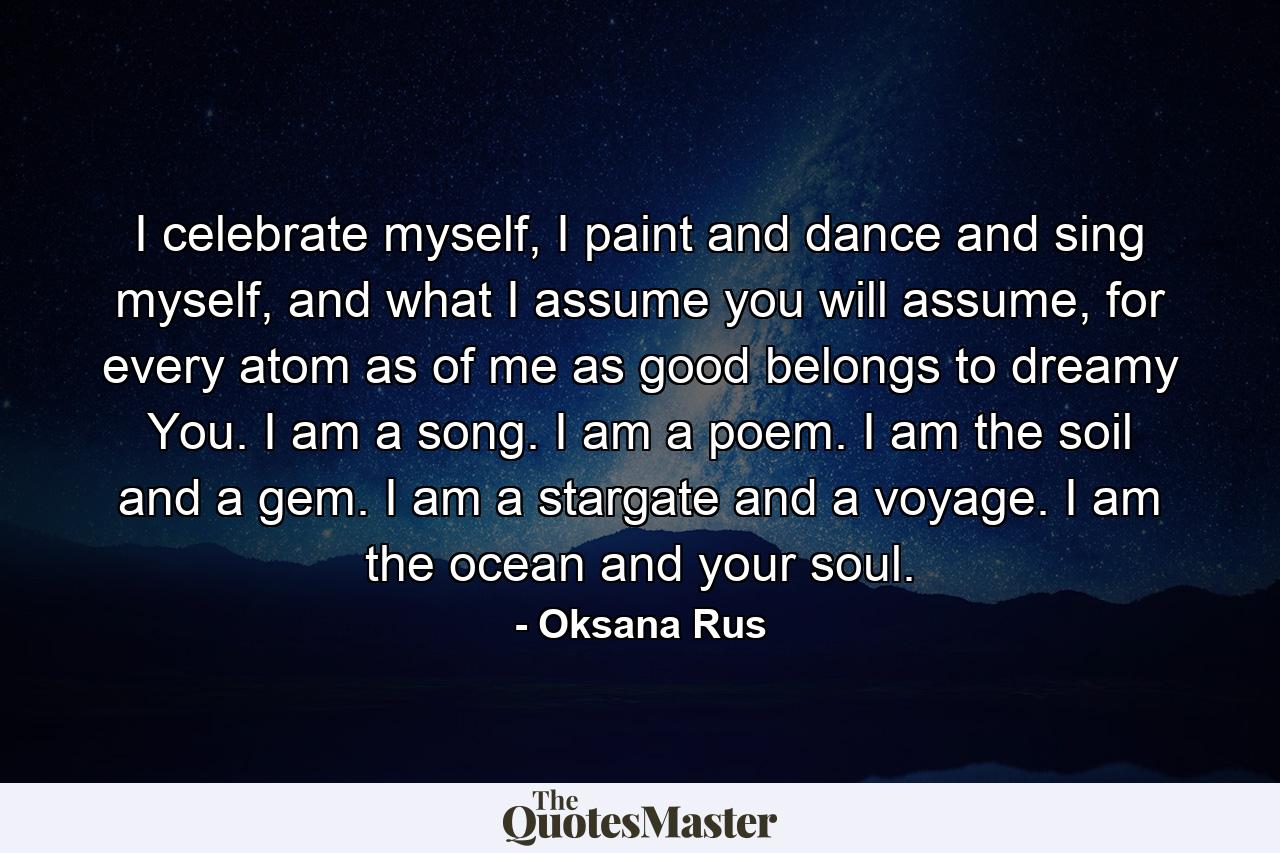 I celebrate myself, I paint and dance and sing myself, and what I assume you will assume, for every atom as of me as good belongs to dreamy You. I am a song. I am a poem. I am the soil and a gem. I am a stargate and a voyage. I am the ocean and your soul. - Quote by Oksana Rus