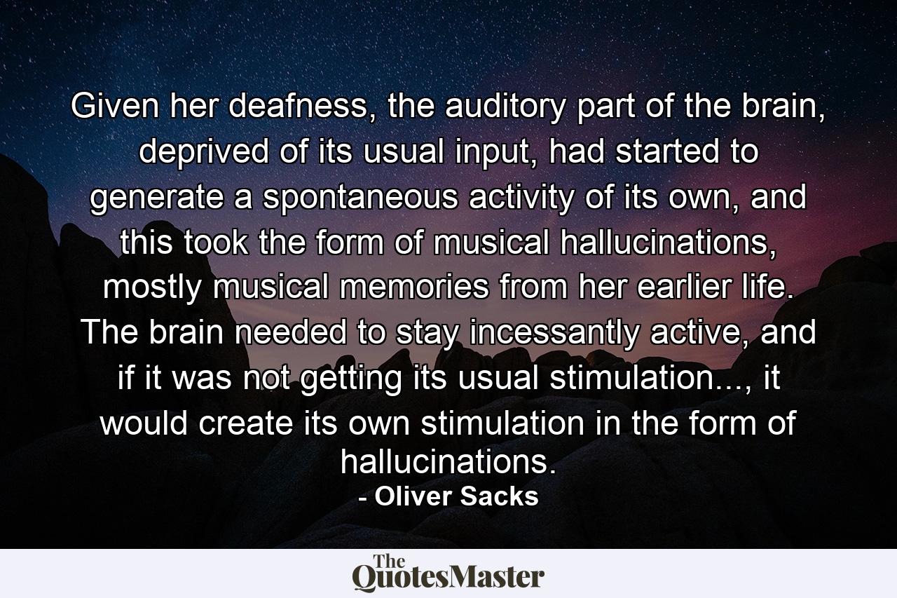 Given her deafness, the auditory part of the brain, deprived of its usual input, had started to generate a spontaneous activity of its own, and this took the form of musical hallucinations, mostly musical memories from her earlier life. The brain needed to stay incessantly active, and if it was not getting its usual stimulation..., it would create its own stimulation in the form of hallucinations. - Quote by Oliver Sacks