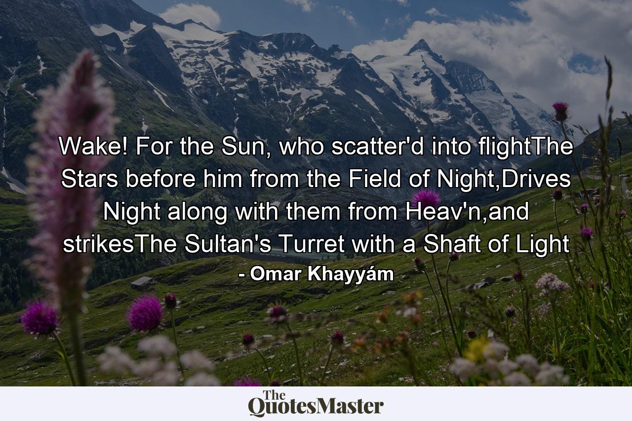 Wake! For the Sun, who scatter'd into flightThe Stars before him from the Field of Night,Drives Night along with them from Heav'n,and strikesThe Sultan's Turret with a Shaft of Light - Quote by Omar Khayyám