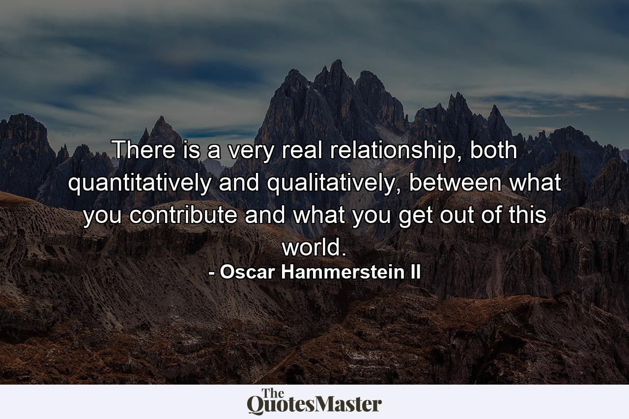 There is a very real relationship, both quantitatively and qualitatively, between what you contribute and what you get out of this world. - Quote by Oscar Hammerstein II