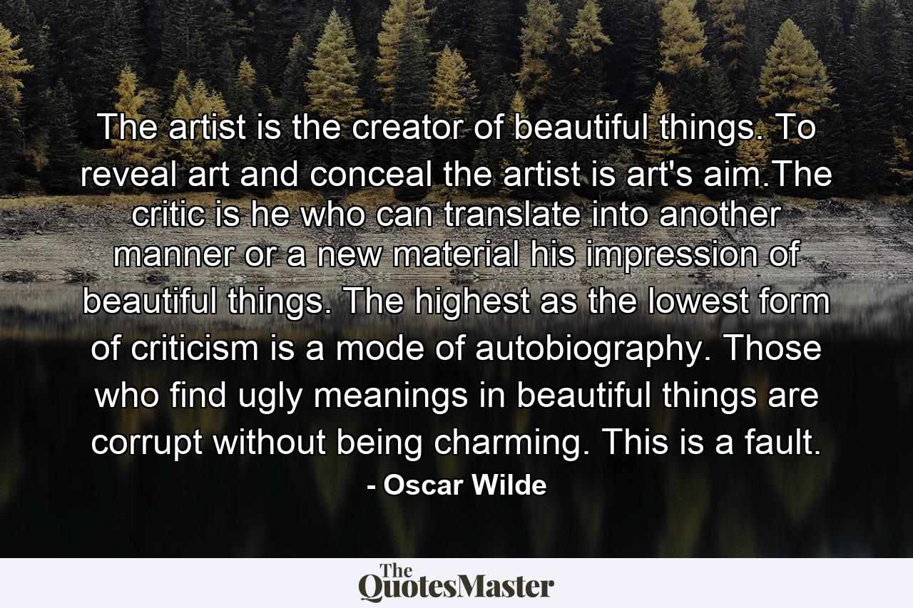 The artist is the creator of beautiful things.    To reveal art and conceal the artist is art's aim.The critic is he who can translate into another manner or a new material his impression of beautiful things.      The highest as the lowest form of criticism is a mode of autobiography. Those who find ugly meanings in beautiful things are corrupt without being charming. This is a fault. - Quote by Oscar Wilde