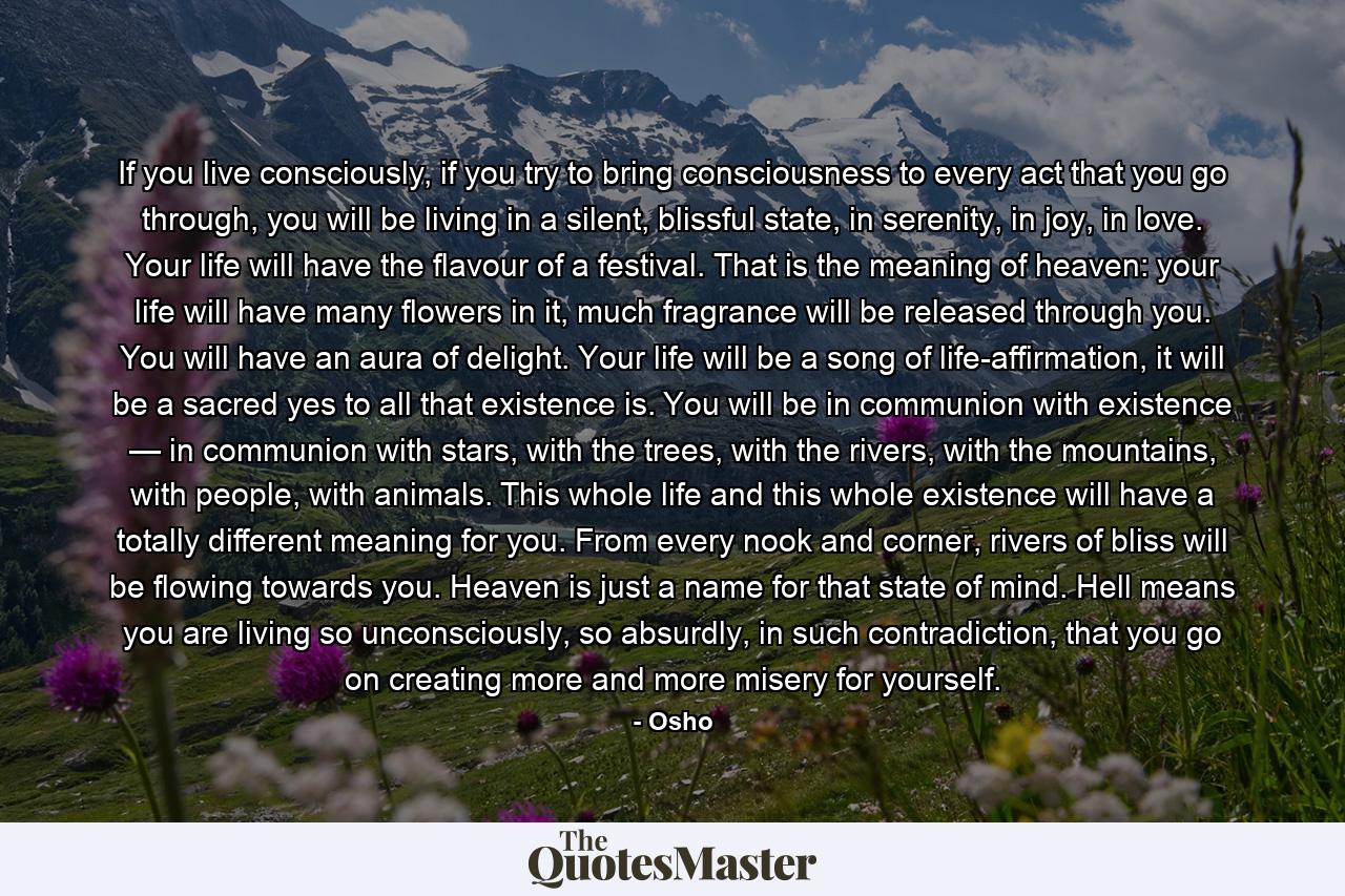 If you live consciously, if you try to bring consciousness to every act that you go through, you will be living in a silent, blissful state, in serenity, in joy, in love. Your life will have the flavour of a festival. That is the meaning of heaven: your life will have many flowers in it, much fragrance will be released through you. You will have an aura of delight. Your life will be a song of life-affirmation, it will be a sacred yes to all that existence is. You will be in communion with existence — in communion with stars, with the trees, with the rivers, with the mountains, with people, with animals. This whole life and this whole existence will have a totally different meaning for you. From every nook and corner, rivers of bliss will be flowing towards you. Heaven is just a name for that state of mind. Hell means you are living so unconsciously, so absurdly, in such contradiction, that you go on creating more and more misery for yourself. - Quote by Osho