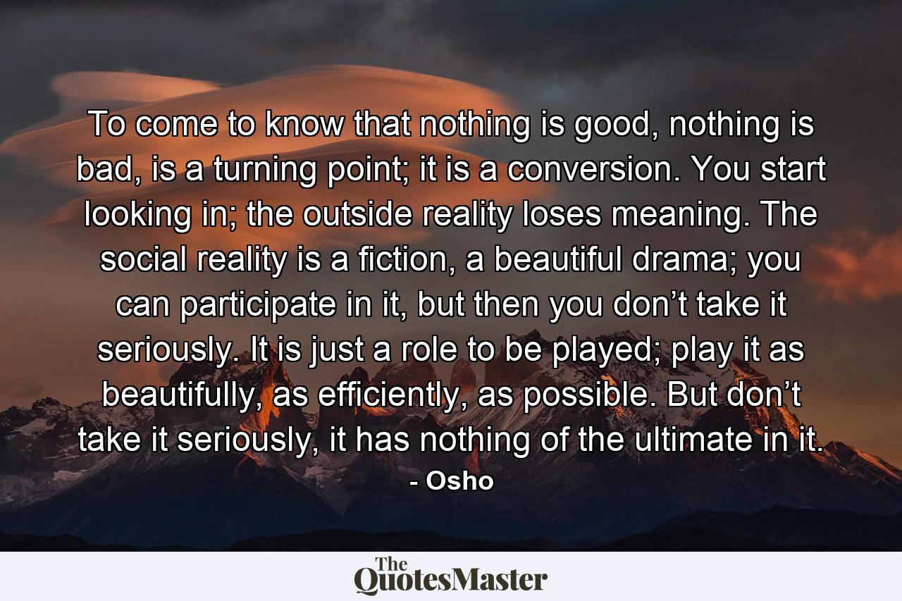 To come to know that nothing is good, nothing is bad, is a turning point; it is a conversion. You start looking in; the outside reality loses meaning. The social reality is a fiction, a beautiful drama; you can participate in it, but then you don’t take it seriously. It is just a role to be played; play it as beautifully, as efficiently, as possible. But don’t take it seriously, it has nothing of the ultimate in it. - Quote by Osho