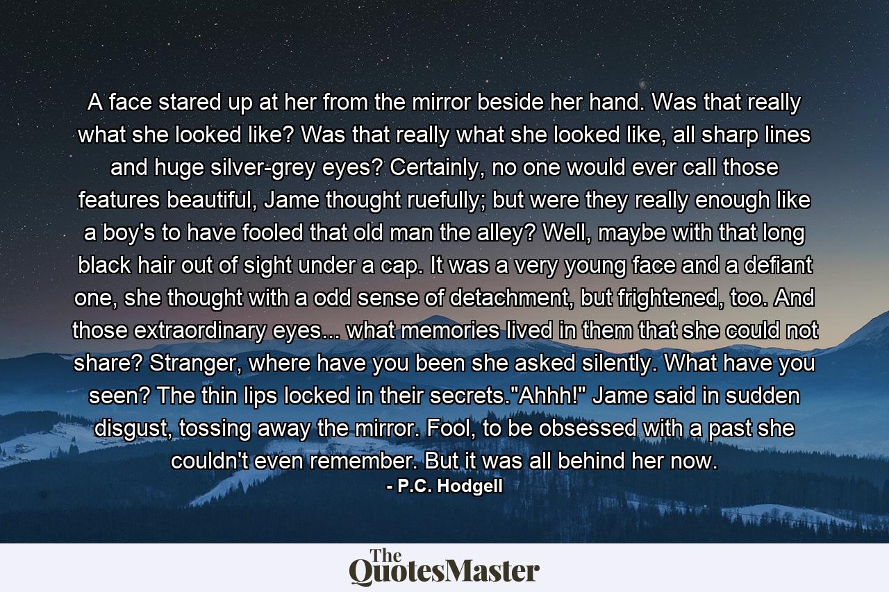 A face stared up at her from the mirror beside her hand. Was that really what she looked like? Was that really what she looked like, all sharp lines and huge silver-grey eyes? Certainly, no one would ever call those features beautiful, Jame thought ruefully; but were they really enough like a boy's to have fooled that old man the alley? Well, maybe with that long black hair out of sight under a cap. It was a very young face and a defiant one, she thought with a odd sense of detachment, but frightened, too. And those extraordinary eyes... what memories lived in them that she could not share? Stranger, where have you been she asked silently. What have you seen? The thin lips locked in their secrets.