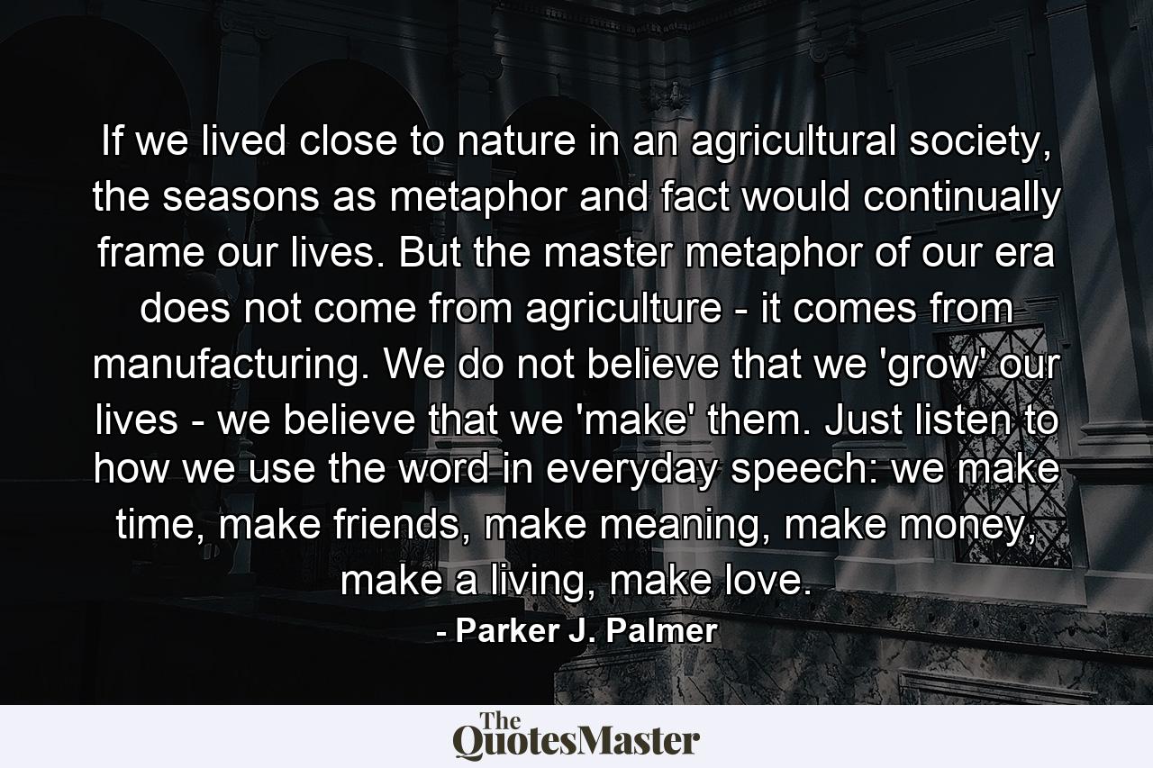 If we lived close to nature in an agricultural society, the seasons as metaphor and fact would continually frame our lives. But the master metaphor of our era does not come from agriculture - it comes from manufacturing. We do not believe that we 'grow' our lives - we believe that we 'make' them. Just listen to how we use the word in everyday speech: we make time, make friends, make meaning, make money, make a living, make love. - Quote by Parker J. Palmer