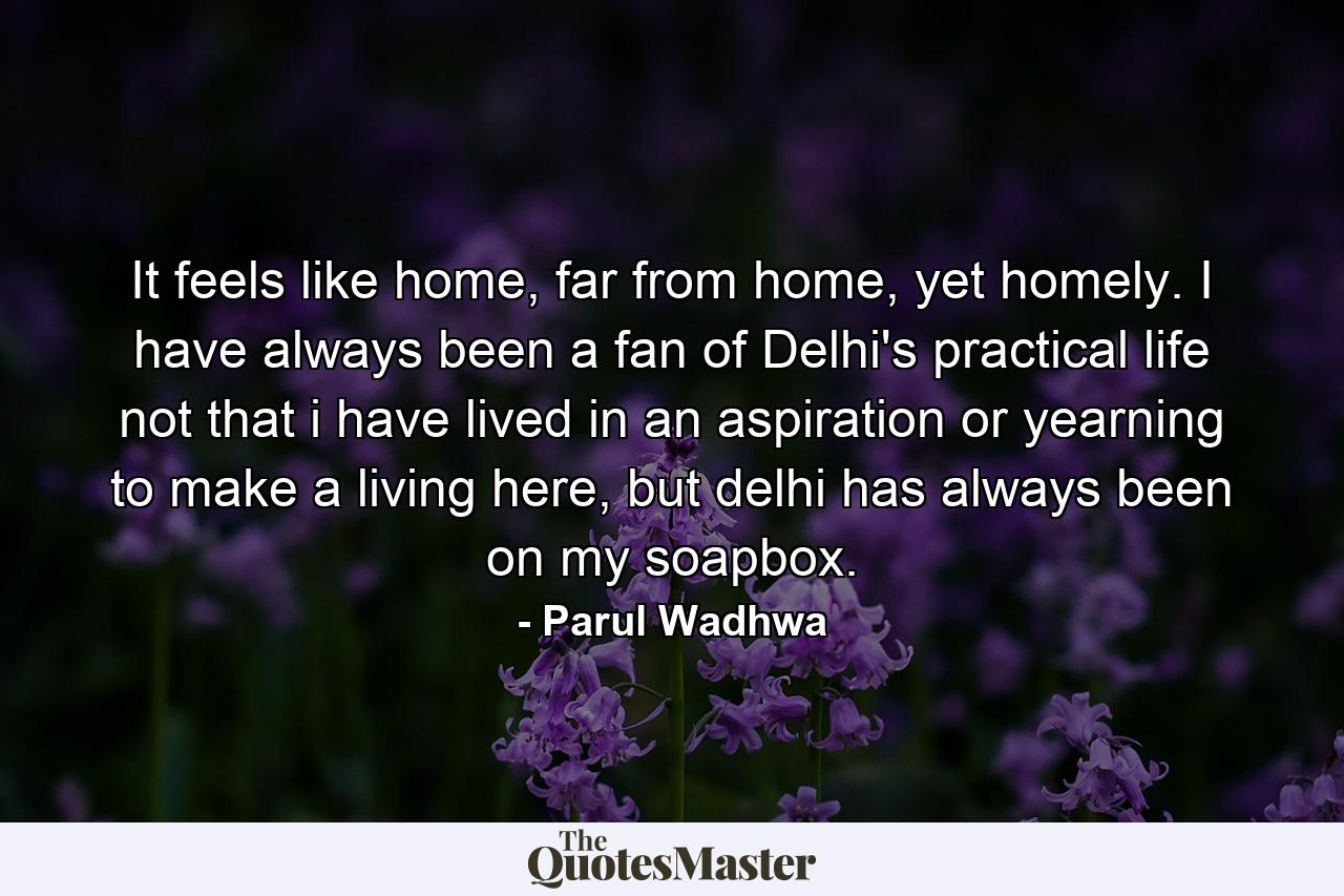 It feels like home, far from home, yet homely. I have always been a fan of Delhi's practical life not that i have lived in an aspiration or yearning to make a living here, but delhi has always been on my soapbox. - Quote by Parul Wadhwa