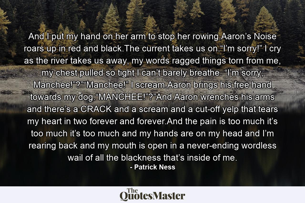 And I put my hand on her arm to stop her rowing.Aaron’s Noise roars up in red and black.The current takes us on.“I’m sorry!” I cry as the river takes us away, my words ragged things torn from me, my chest pulled so tight I can’t barely breathe. “I’m sorry, Manchee!”?”“Manchee!” I scream.Aaron brings his free hand towards my dog.“MANCHEE!”?”And Aaron wrenches his arms and there’s a CRACK and a scream and a cut-off yelp that tears my heart in two forever and forever.And the pain is too much it’s too much it’s too much and my hands are on my head and I’m rearing back and my mouth is open in a never-ending wordless wail of all the blackness that’s inside of me. - Quote by Patrick Ness