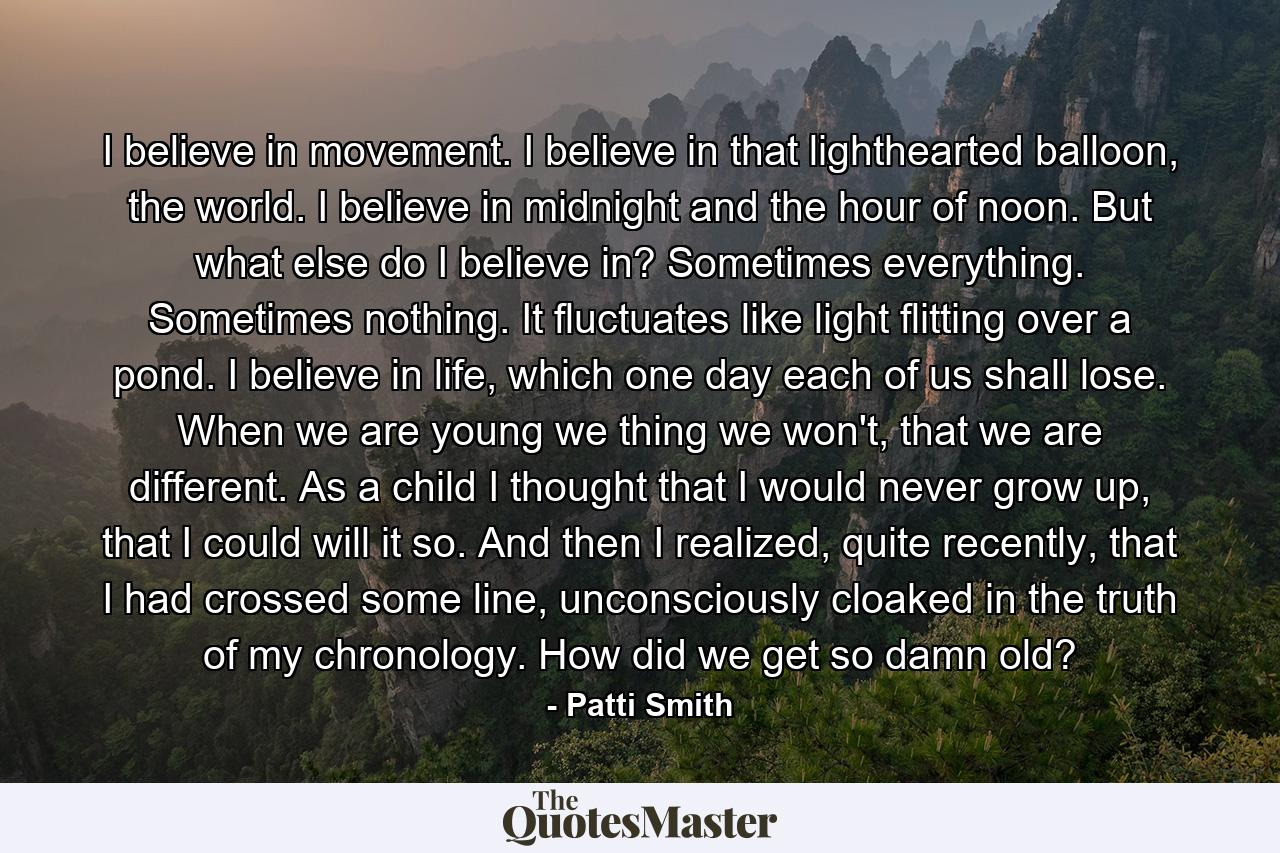 I believe in movement. I believe in that lighthearted balloon, the world. I believe in midnight and the hour of noon. But what else do I believe in? Sometimes everything. Sometimes nothing. It fluctuates like light flitting over a pond. I believe in life, which one day each of us shall lose. When we are young we thing we won't, that we are different. As a child I thought that I would never grow up, that I could will it so. And then I realized, quite recently, that I had crossed some line, unconsciously cloaked in the truth of my chronology. How did we get so damn old? - Quote by Patti Smith