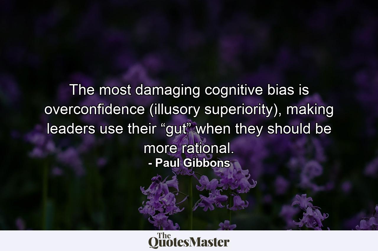 The most damaging cognitive bias is overconfidence (illusory superiority), making leaders use their “gut” when they should be more rational. - Quote by Paul Gibbons