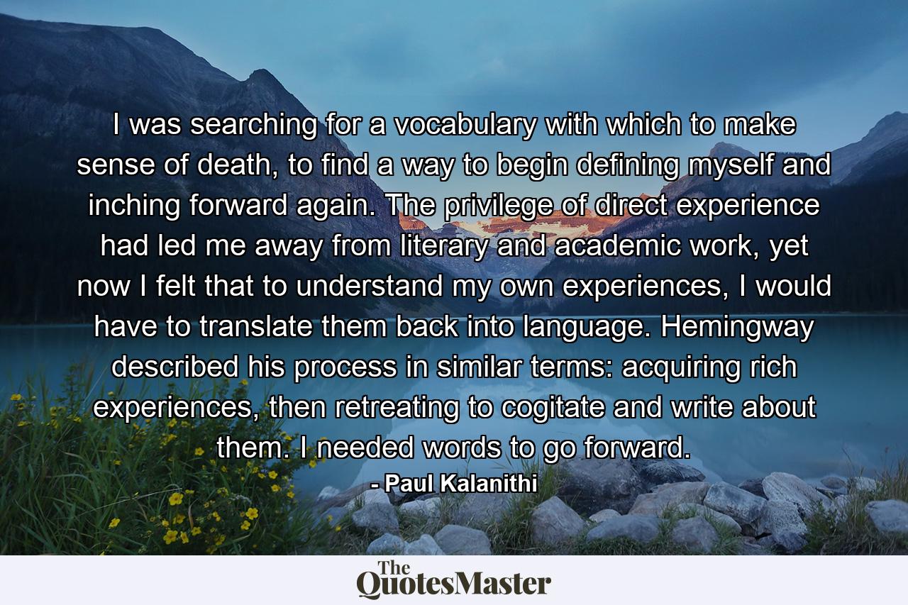 I was searching for a vocabulary with which to make sense of death, to find a way to begin defining myself and inching forward again. The privilege of direct experience had led me away from literary and academic work, yet now I felt that to understand my own experiences, I would have to translate them back into language. Hemingway described his process in similar terms: acquiring rich experiences, then retreating to cogitate and write about them. I needed words to go forward. - Quote by Paul Kalanithi