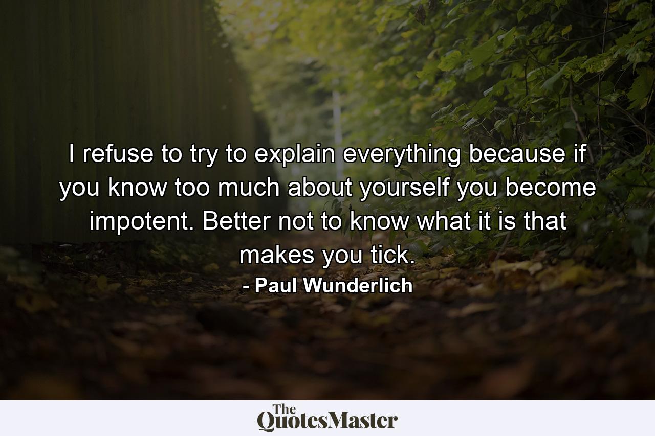 I refuse to try to explain everything  because if you know too much about yourself  you become impotent. Better not to know what it is that makes you tick. - Quote by Paul Wunderlich