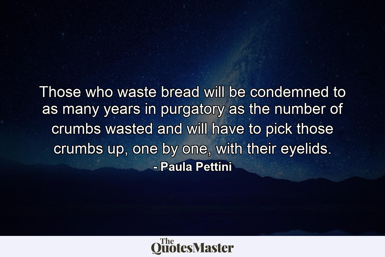 Those who waste bread will be condemned to as many years in purgatory as the number of crumbs wasted and will have to pick those crumbs up, one by one, with their eyelids. - Quote by Paula Pettini