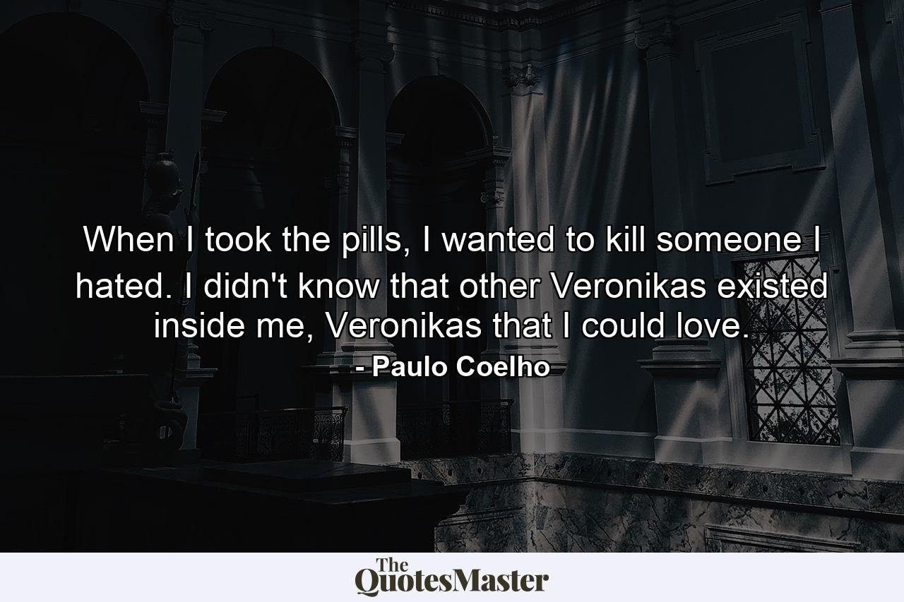 When I took the pills, I wanted to kill someone I hated. I didn't know that other Veronikas existed inside me, Veronikas that I could love. - Quote by Paulo Coelho