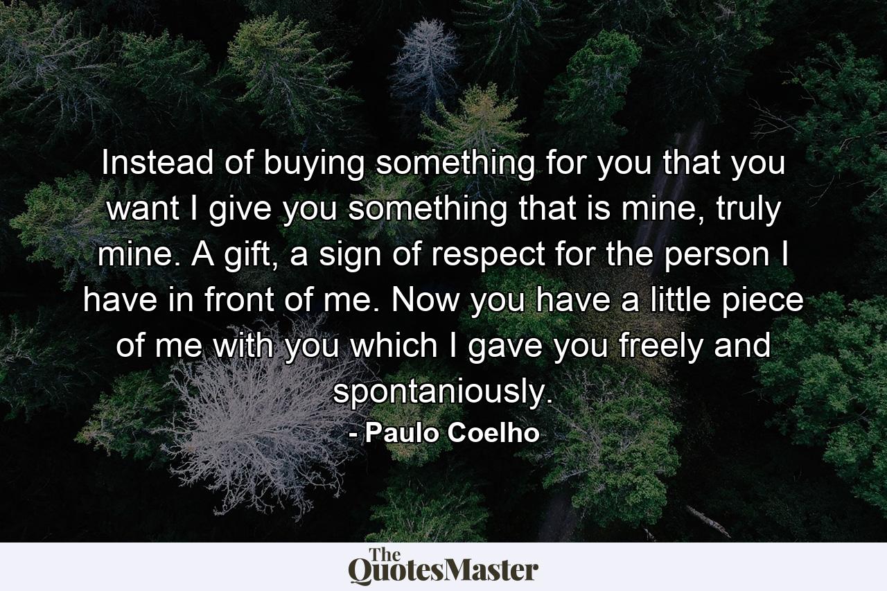 Instead of buying something for you that you want I give you something that is mine, truly mine. A gift, a sign of respect for the person I have in front of me. Now you have a little piece of me with you which I gave you freely and spontaniously. - Quote by Paulo Coelho