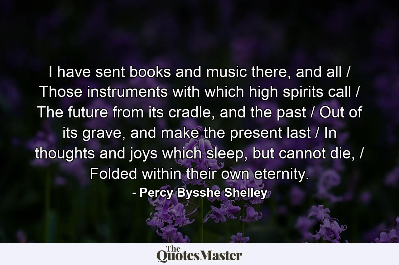 I have sent books and music there, and all / Those instruments with which high spirits call / The future from its cradle, and the past / Out of its grave, and make the present last / In thoughts and joys which sleep, but cannot die, / Folded within their own eternity. - Quote by Percy Bysshe Shelley