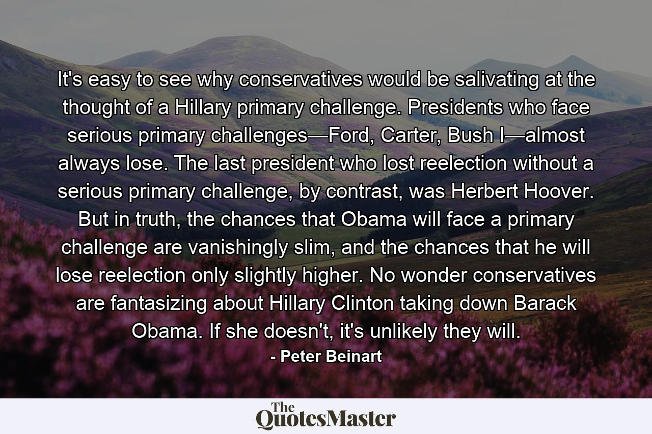 It's easy to see why conservatives would be salivating at the thought of a Hillary primary challenge. Presidents who face serious primary challenges—Ford, Carter, Bush I—almost always lose. The last president who lost reelection without a serious primary challenge, by contrast, was Herbert Hoover. But in truth, the chances that Obama will face a primary challenge are vanishingly slim, and the chances that he will lose reelection only slightly higher. No wonder conservatives are fantasizing about Hillary Clinton taking down Barack Obama. If she doesn't, it's unlikely they will. - Quote by Peter Beinart