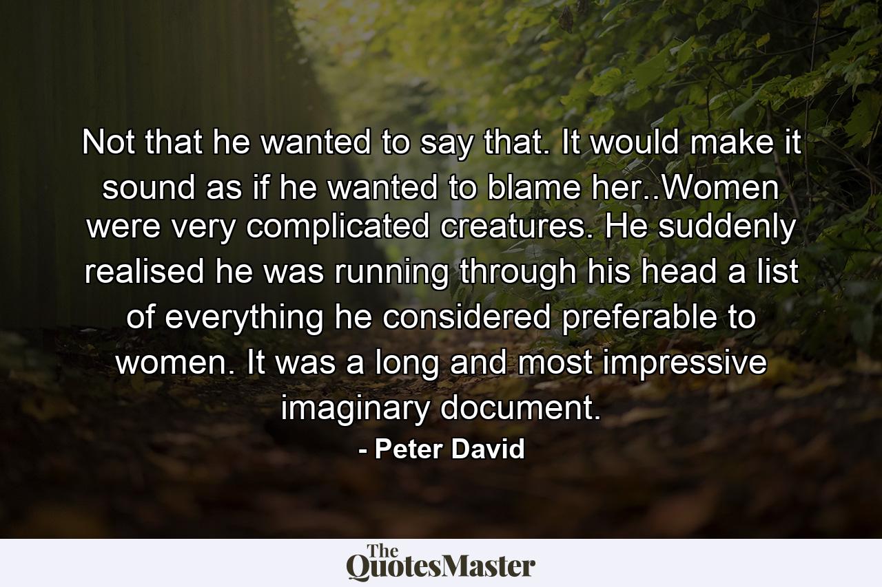 Not that he wanted to say that. It would make it sound as if he wanted to blame her..Women were very complicated creatures. He suddenly realised he was running through his head a list of everything he considered preferable to women. It was a long and most impressive imaginary document. - Quote by Peter David