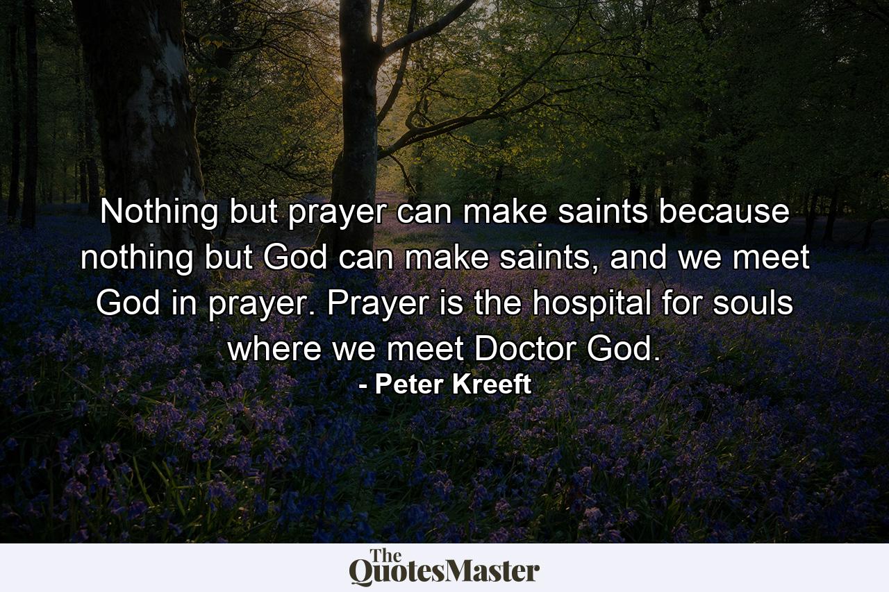 Nothing but prayer can make saints because nothing but God can make saints, and we meet God in prayer. Prayer is the hospital for souls where we meet Doctor God. - Quote by Peter Kreeft