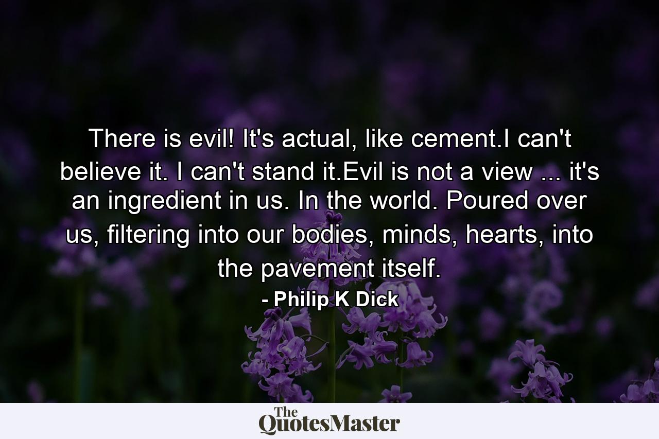 There is evil! It's actual, like cement.I can't believe it. I can't stand it.Evil is not a view ... it's an ingredient in us. In the world. Poured over us, filtering into our bodies, minds, hearts, into the pavement itself. - Quote by Philip K Dick