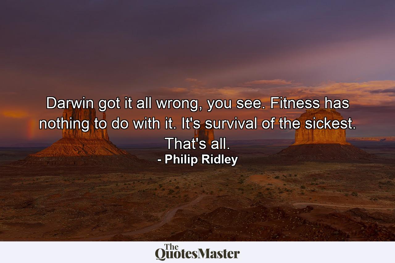 Darwin got it all wrong, you see. Fitness has nothing to do with it. It's survival of the sickest. That's all. - Quote by Philip Ridley