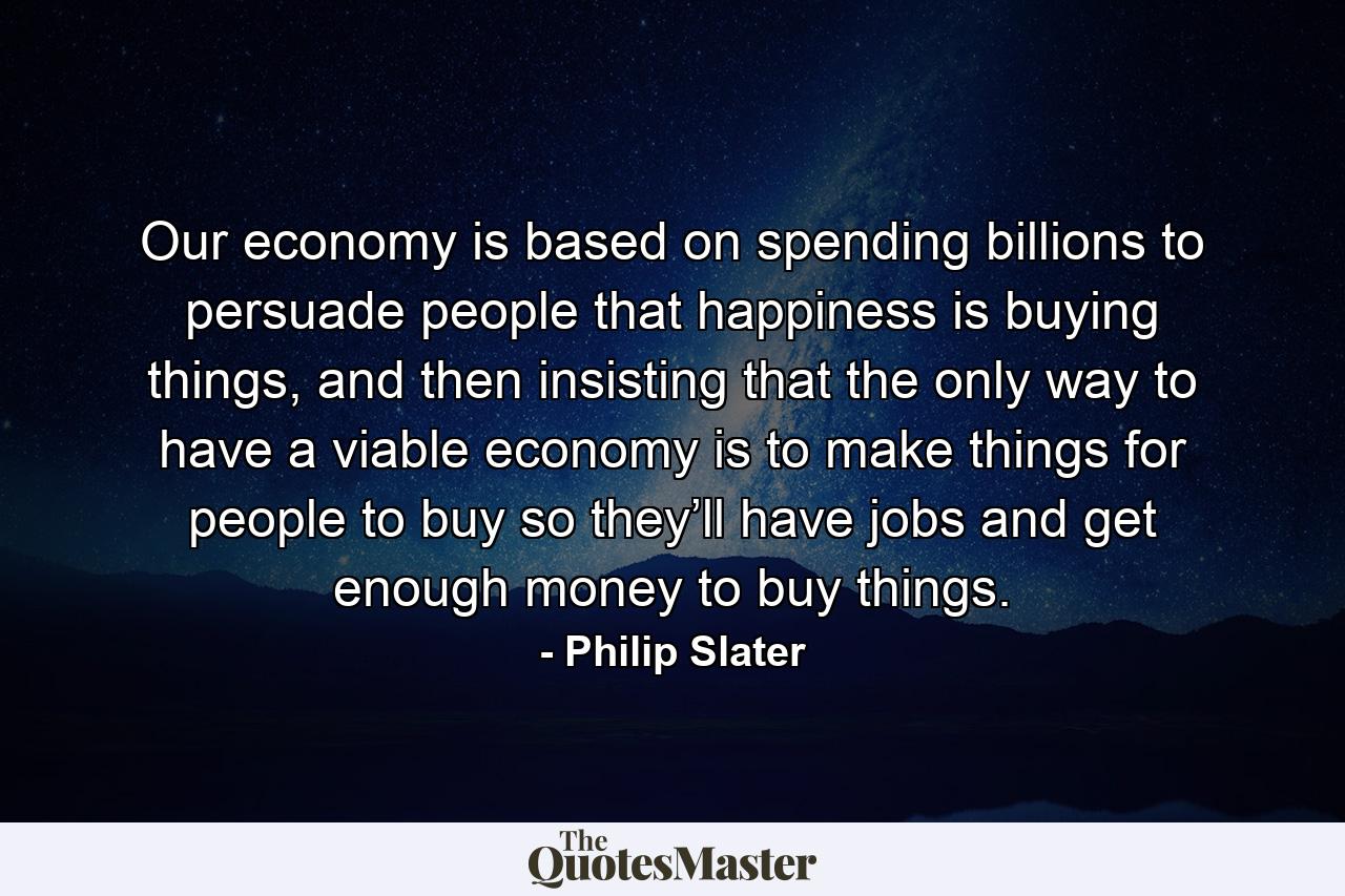 Our economy is based on spending billions to persuade people that happiness is buying things, and then insisting that the only way to have a viable economy is to make things for people to buy so they’ll have jobs and get enough money to buy things. - Quote by Philip Slater