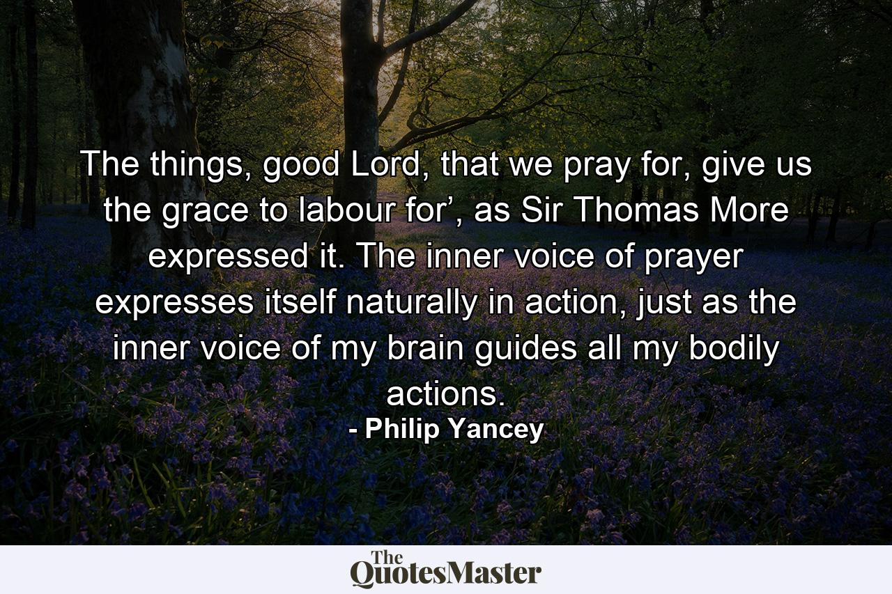 The things, good Lord, that we pray for, give us the grace to labour for’, as Sir Thomas More expressed it. The inner voice of prayer expresses itself naturally in action, just as the inner voice of my brain guides all my bodily actions. - Quote by Philip Yancey