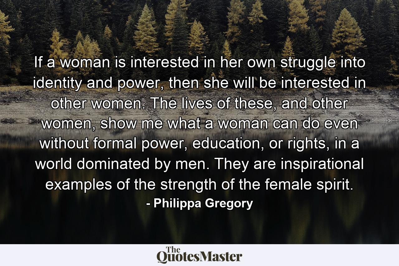 If a woman is interested in her own struggle into identity and power, then she will be interested in other women. The lives of these, and other women, show me what a woman can do even without formal power, education, or rights, in a world dominated by men. They are inspirational examples of the strength of the female spirit. - Quote by Philippa Gregory