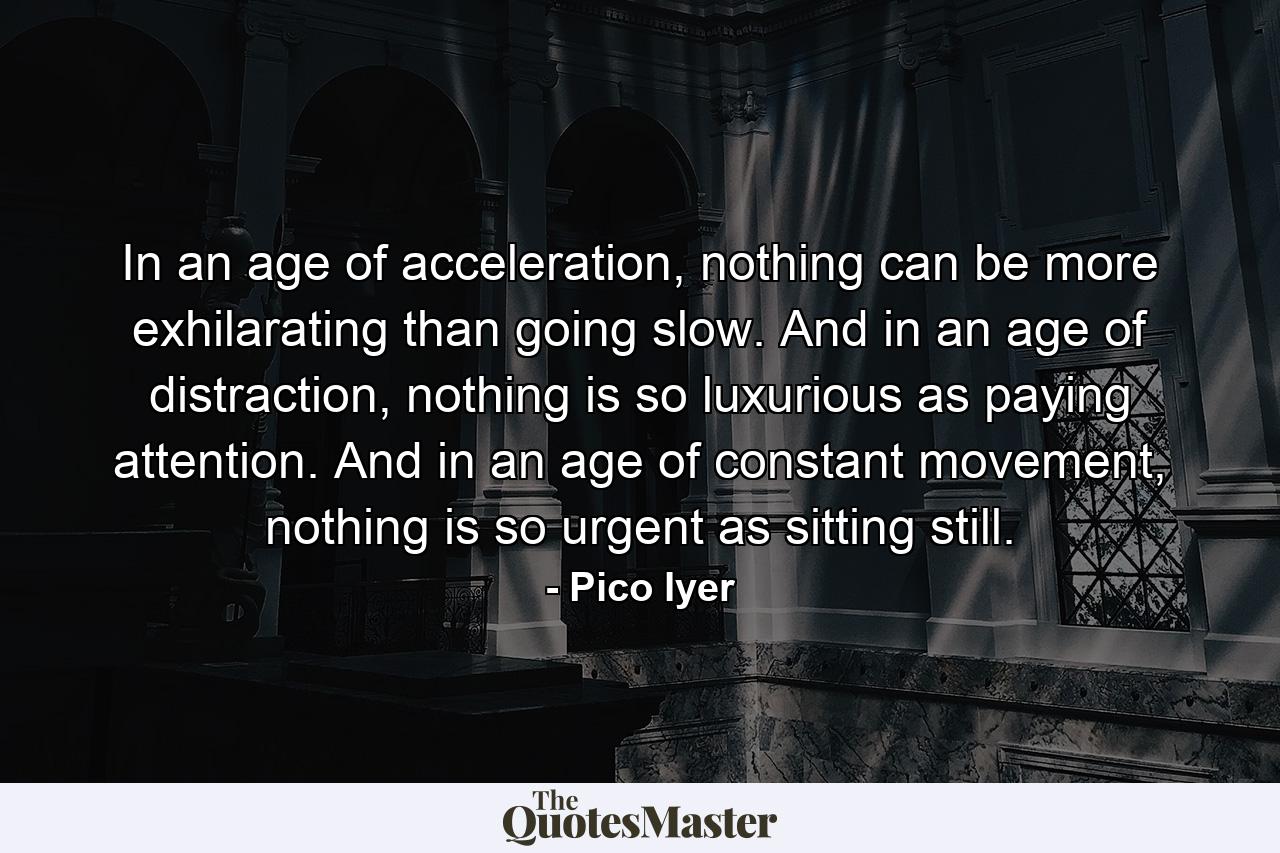 In an age of acceleration, nothing can be more exhilarating than going slow. And in an age of distraction, nothing is so luxurious as paying attention. And in an age of constant movement, nothing is so urgent as sitting still. - Quote by Pico Iyer