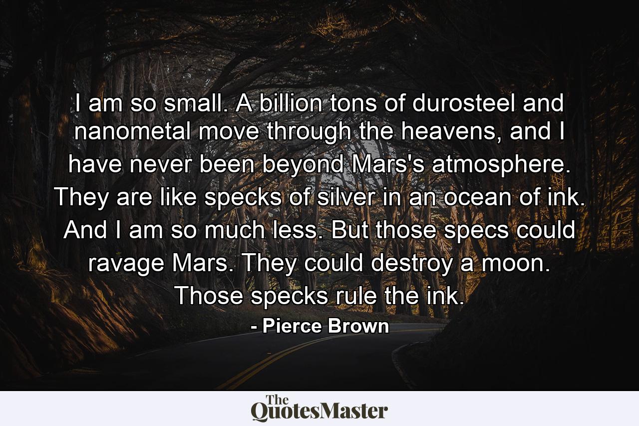 I am so small. A billion tons of durosteel and nanometal move through the heavens, and I have never been beyond Mars's atmosphere. They are like specks of silver in an ocean of ink. And I am so much less. But those specs could ravage Mars. They could destroy a moon. Those specks rule the ink. - Quote by Pierce Brown