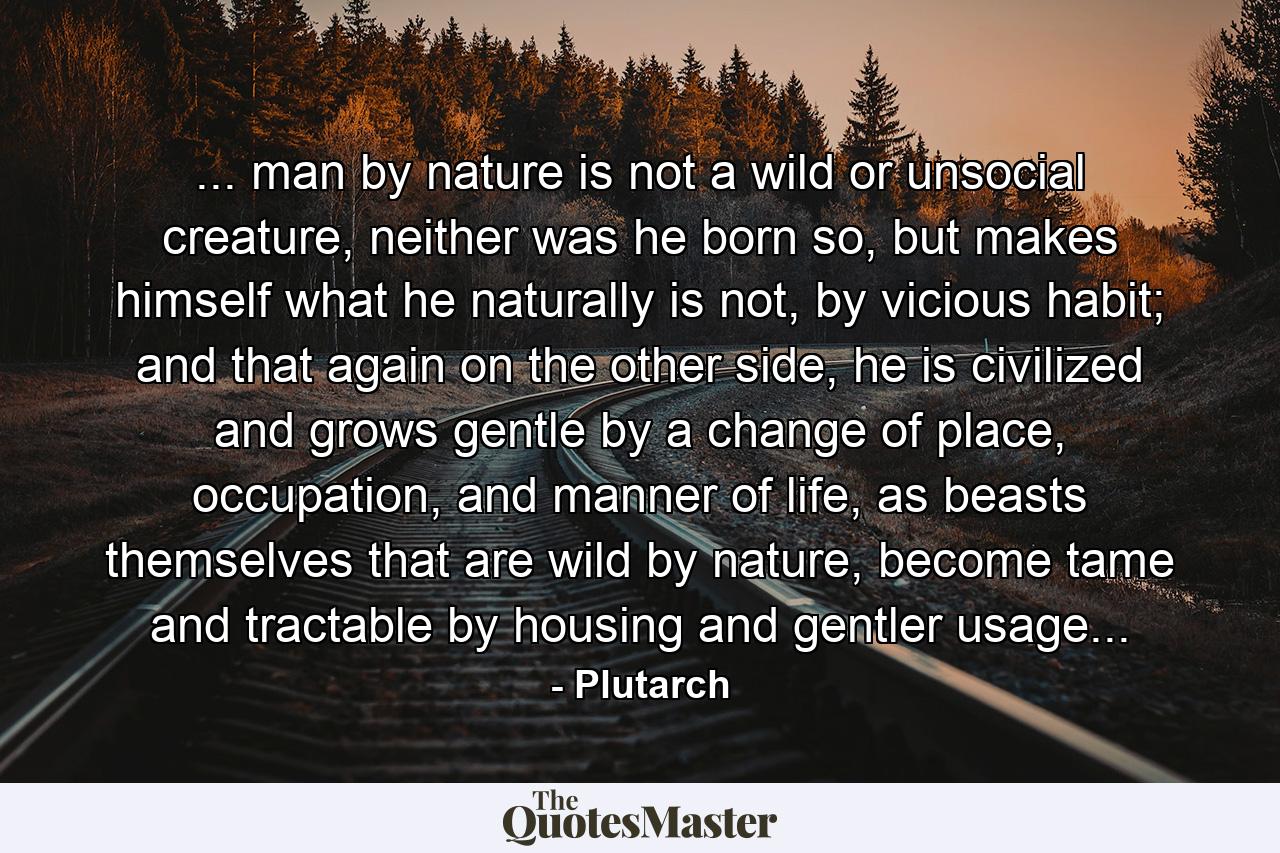 ... man by nature is not a wild or unsocial creature, neither was he born so, but makes himself what he naturally is not, by vicious habit; and that again on the other side, he is civilized and grows gentle by a change of place, occupation, and manner of life, as beasts themselves that are wild by nature, become tame and tractable by housing and gentler usage... - Quote by Plutarch