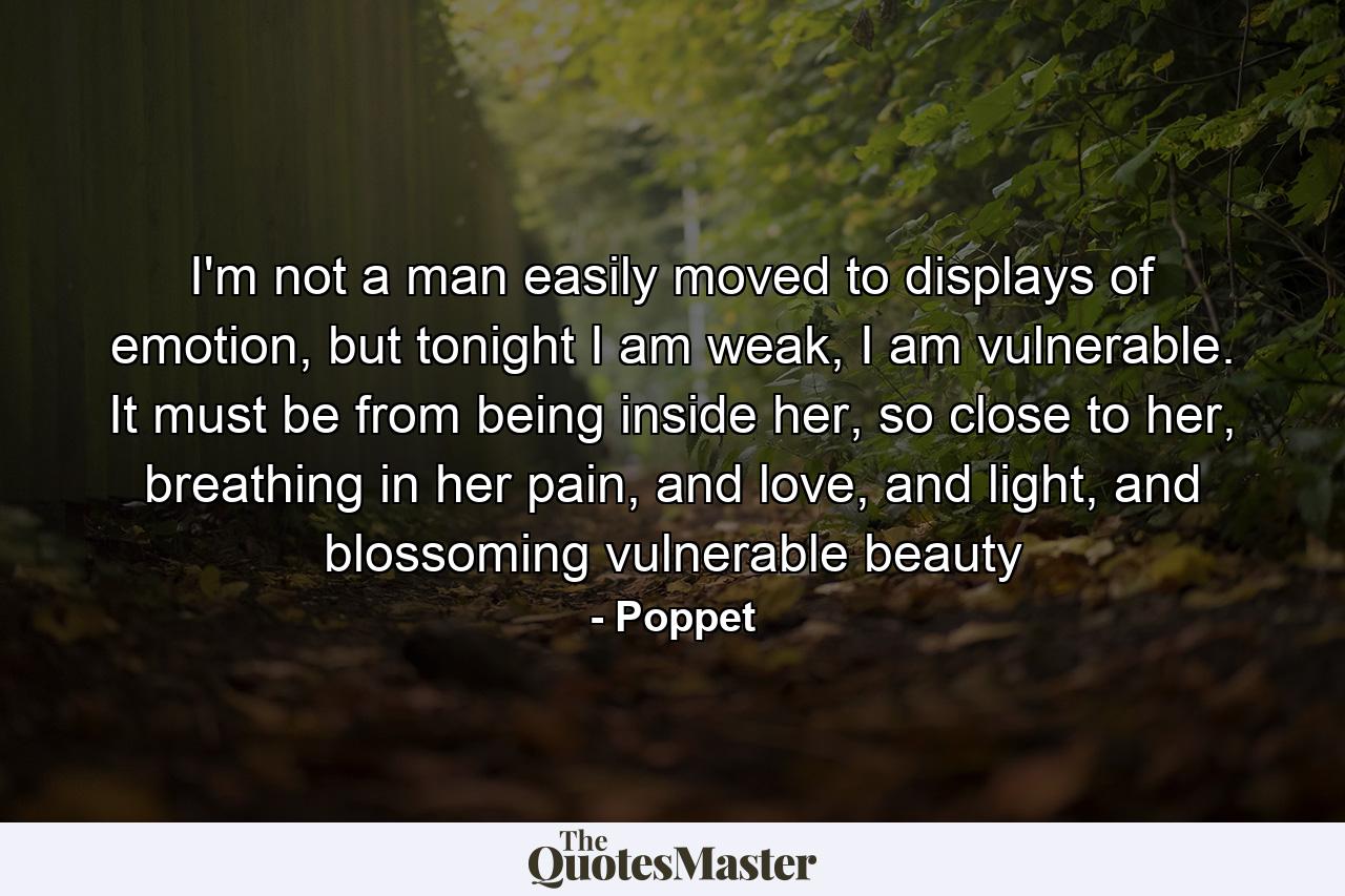 I'm not a man easily moved to displays of emotion, but tonight I am weak, I am vulnerable. It must be from being inside her, so close to her, breathing in her pain, and love, and light, and blossoming vulnerable beauty - Quote by Poppet