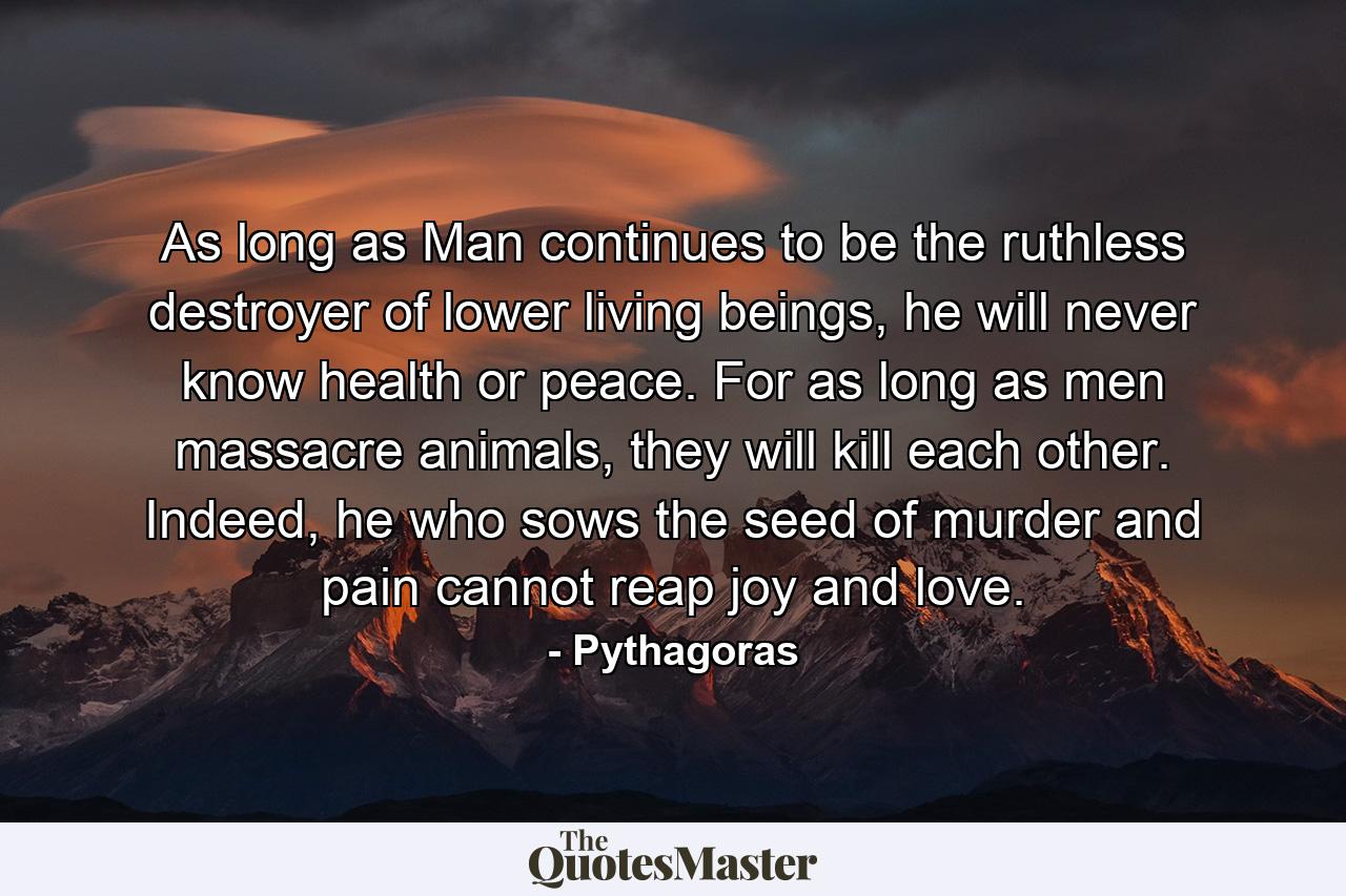 As long as Man continues to be the ruthless destroyer of lower living beings, he will never know health or peace. For as long as men massacre animals, they will kill each other. Indeed, he who sows the seed of murder and pain cannot reap joy and love. - Quote by Pythagoras