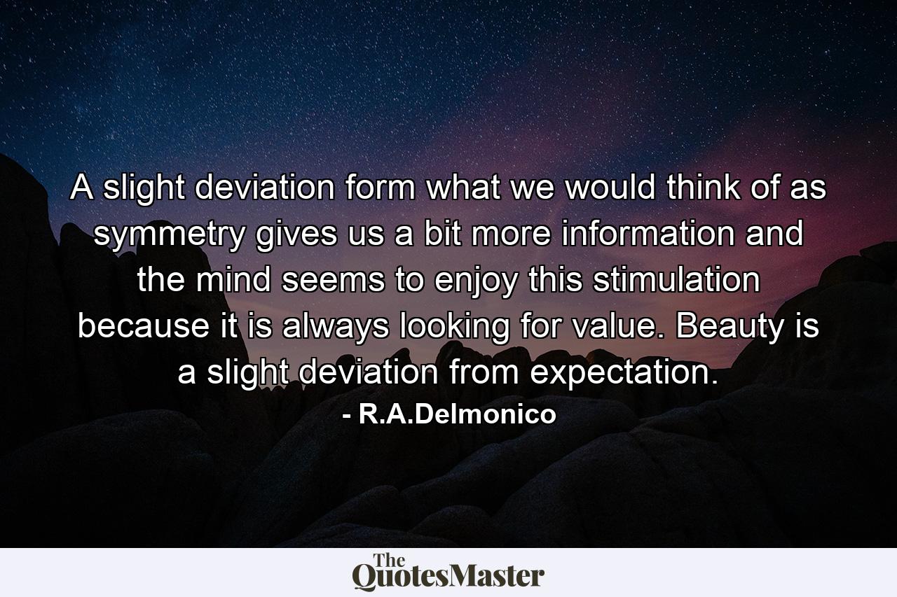 A slight deviation form what we would think of as symmetry gives us a bit more information and the mind seems to enjoy this stimulation because it is always looking for value. Beauty is a slight deviation from expectation. - Quote by R.A.Delmonico