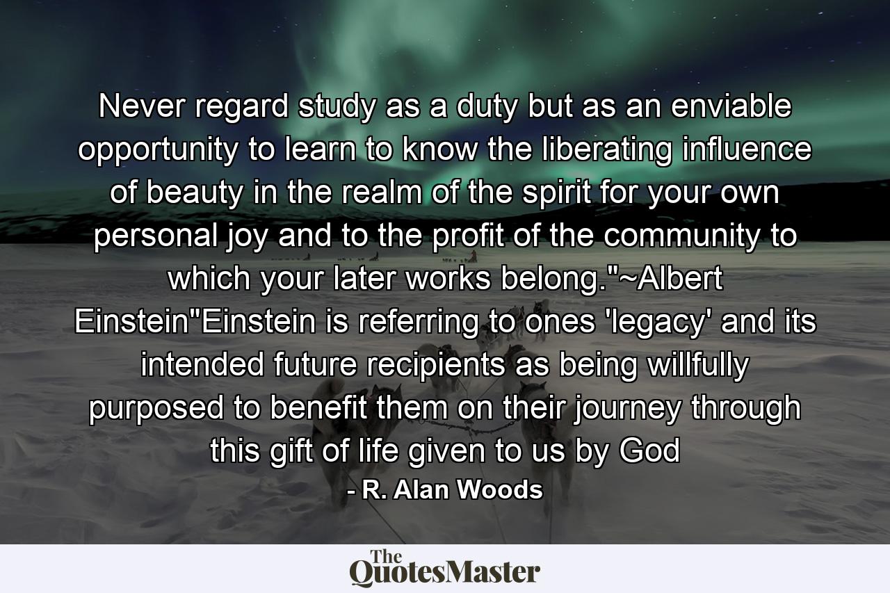 Never regard study as a duty but as an enviable opportunity to learn to know the liberating influence of beauty in the realm of the spirit for your own personal joy and to the profit of the community to which your later works belong.