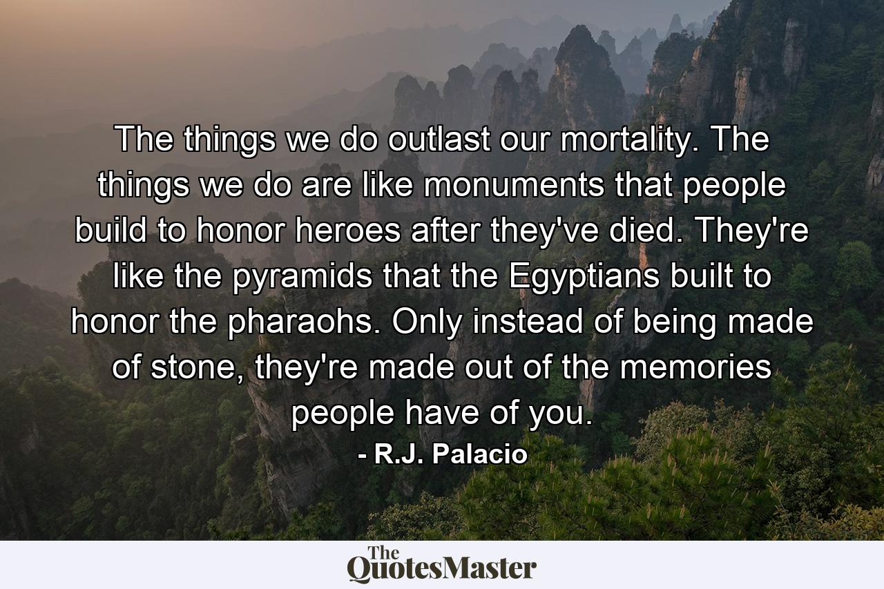 The things we do outlast our mortality. The things we do are like monuments that people build to honor heroes after they've died. They're like the pyramids that the Egyptians built to honor the pharaohs. Only instead of being made of stone, they're made out of the memories people have of you. - Quote by R.J. Palacio