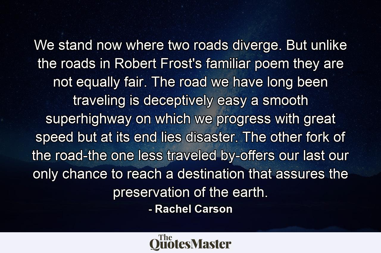 We stand now where two roads diverge. But unlike the roads in Robert Frost's familiar poem  they are not equally fair. The road we have long been traveling is deceptively easy  a smooth superhighway on which we progress with great speed  but at its end lies disaster. The other fork of the road-the one less traveled by-offers our last  our only chance to reach a destination that assures the preservation of the earth. - Quote by Rachel Carson