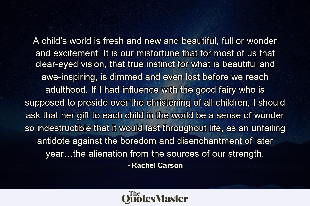 A child’s world is fresh and new and beautiful, full or wonder and excitement. It is our misfortune that for most of us that clear-eyed vision, that true instinct for what is beautiful and awe-inspiring, is dimmed and even lost before we reach adulthood. If I had influence with the good fairy who is supposed to preside over the christening of all children, I should ask that her gift to each child in the world be a sense of wonder so indestructible that it would last throughout life, as an unfailing antidote against the boredom and disenchantment of later year…the alienation from the sources of our strength. - Quote by Rachel Carson