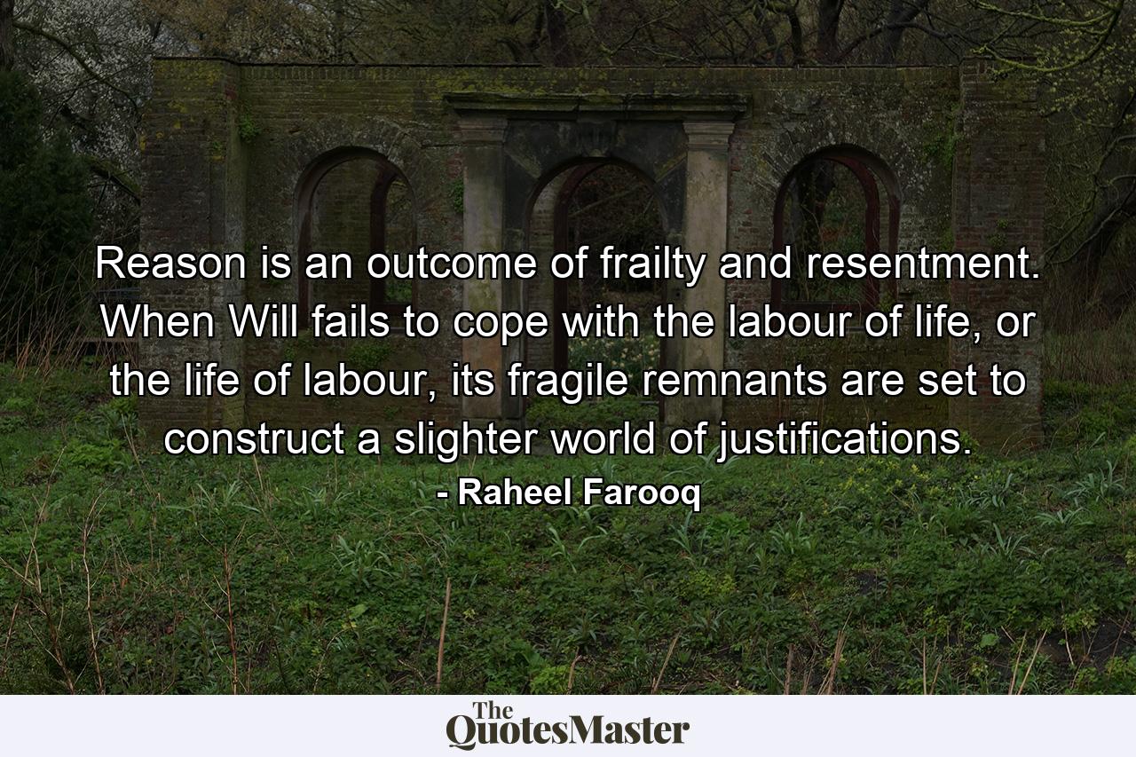 Reason is an outcome of frailty and resentment. When Will fails to cope with the labour of life, or the life of labour, its fragile remnants are set to construct a slighter world of justifications. - Quote by Raheel Farooq