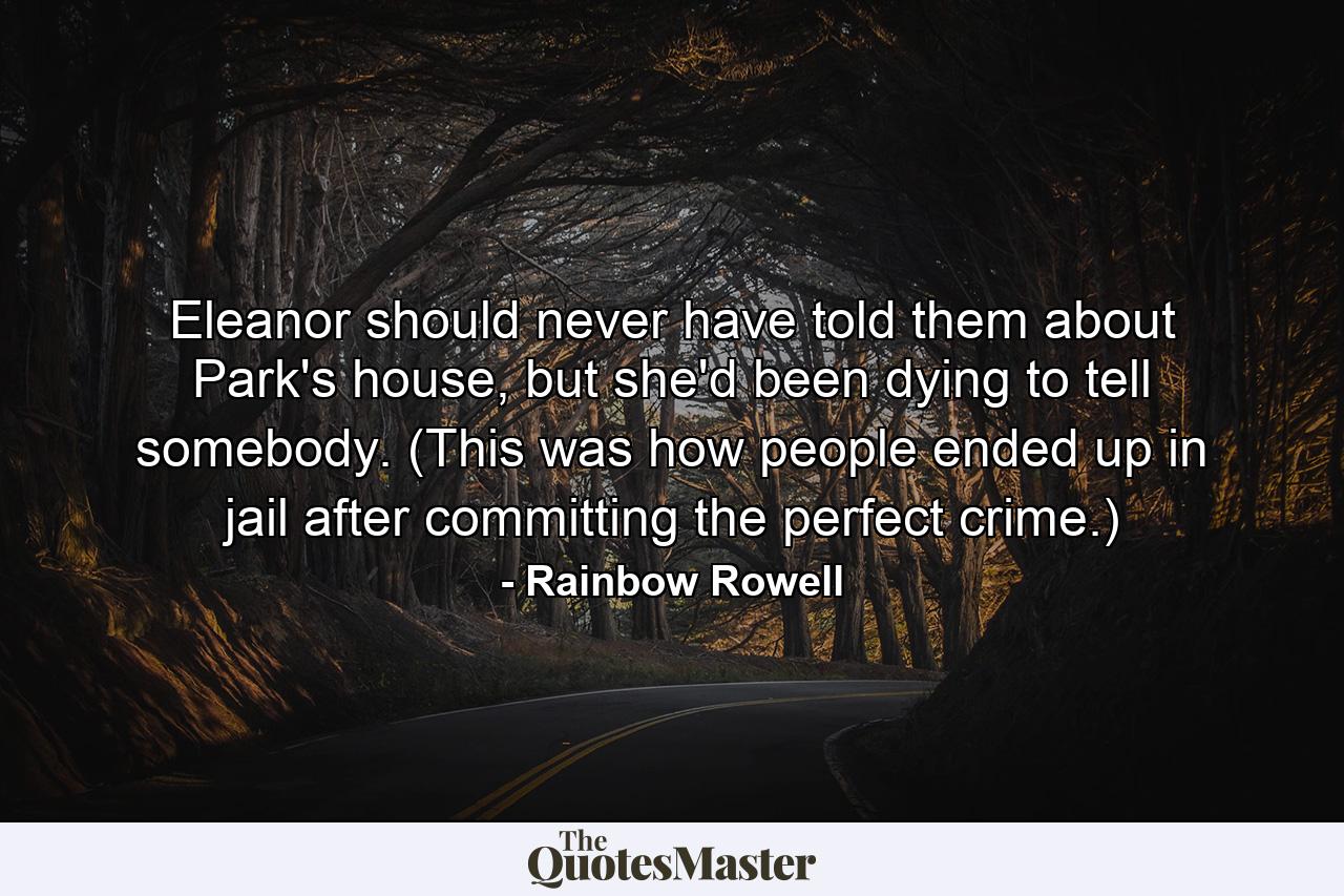 Eleanor should never have told them about Park's house, but she'd been dying to tell somebody. (This was how people ended up in jail after committing the perfect crime.) - Quote by Rainbow Rowell