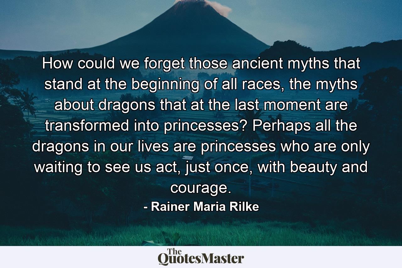 How could we forget those ancient myths that stand at the beginning of all races, the myths about dragons that at the last moment are transformed into princesses? Perhaps all the dragons in our lives are princesses who are only waiting to see us act, just once, with beauty and courage. - Quote by Rainer Maria Rilke