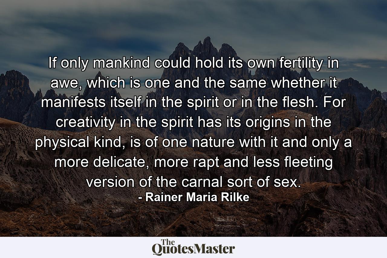 If only mankind could hold its own fertility in awe, which is one and the same whether it manifests itself in the spirit or in the flesh. For creativity in the spirit has its origins in the physical kind, is of one nature with it and only a more delicate, more rapt and less fleeting version of the carnal sort of sex. - Quote by Rainer Maria Rilke