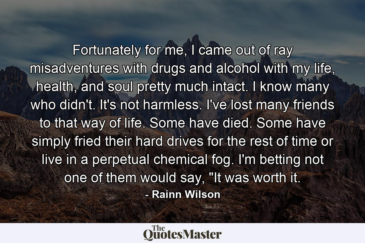 Fortunately for me, I came out of ray misadventures with drugs and alcohol with my life, health, and soul pretty much intact. I know many who didn't. It's not harmless. I've lost many friends to that way of life. Some have died. Some have simply fried their hard drives for the rest of time or live in a perpetual chemical fog. I'm betting not one of them would say, 