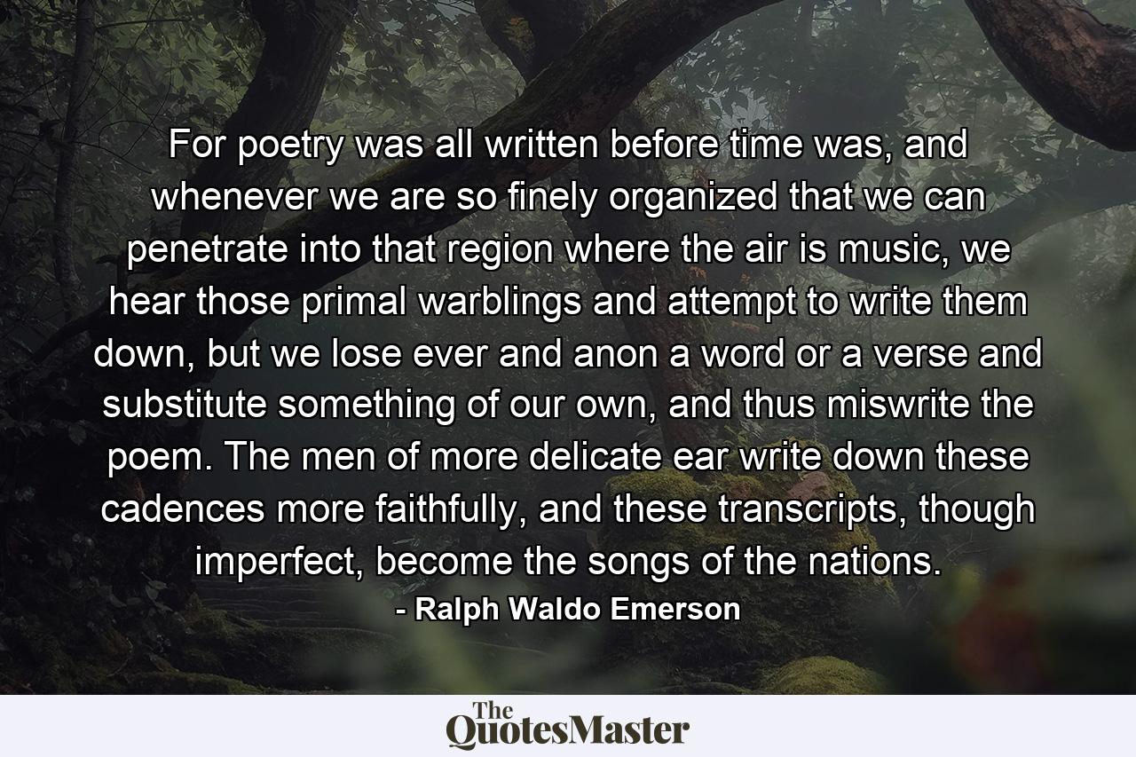 For poetry was all written before time was, and whenever we are so finely organized that we can penetrate into that region where the air is music, we hear those primal warblings and attempt to write them down, but we lose ever and anon a word or a verse and substitute something of our own, and thus miswrite the poem. The men of more delicate ear write down these cadences more faithfully, and these transcripts, though imperfect, become the songs of the nations. - Quote by Ralph Waldo Emerson