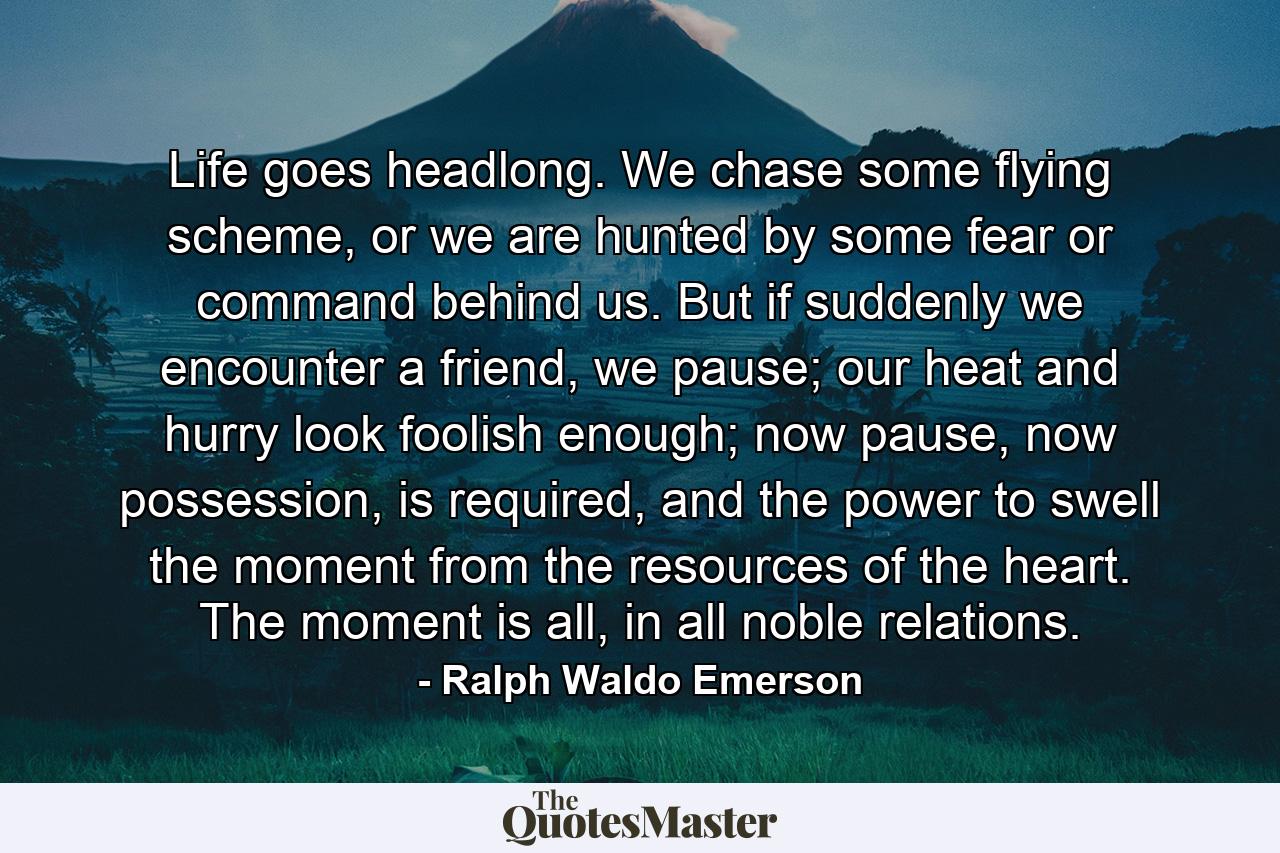 Life goes headlong. We chase some flying scheme, or we are hunted by some fear or command behind us. But if suddenly we encounter a friend, we pause; our heat and hurry look foolish enough; now pause, now possession, is required, and the power to swell the moment from the resources of the heart. The moment is all, in all noble relations. - Quote by Ralph Waldo Emerson