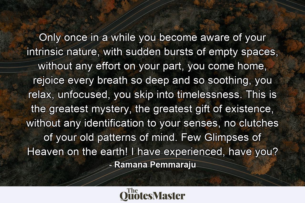 Only once in a while you become aware of your intrinsic nature, with sudden bursts of empty spaces, without any effort on your part, you come home, rejoice every breath so deep and so soothing, you relax, unfocused, you skip into timelessness. This is the greatest mystery, the greatest gift of existence, without any identification to your senses, no clutches of your old patterns of mind. Few Glimpses of Heaven on the earth! I have experienced, have you? - Quote by Ramana Pemmaraju