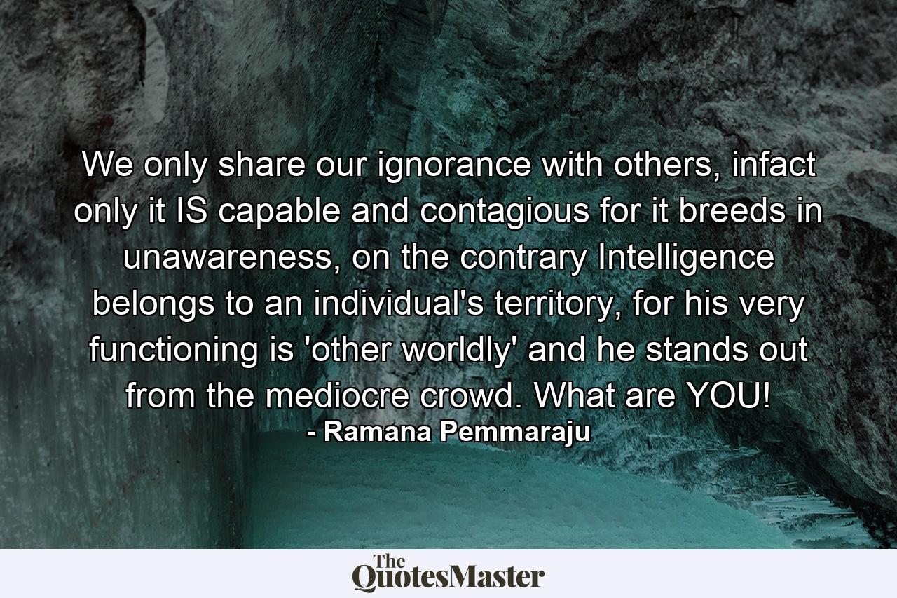 We only share our ignorance with others, infact only it IS capable and contagious for it breeds in unawareness, on the contrary Intelligence belongs to an individual's territory, for his very functioning is 'other worldly' and he stands out from the mediocre crowd. What are YOU! - Quote by Ramana Pemmaraju